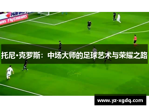 托尼·克罗斯：中场大师的足球艺术与荣耀之路